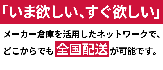 「いま欲しい、すぐ欲しい」
メーカー倉庫を活用したネットワークで、
どこからでも全国配送が可能です。